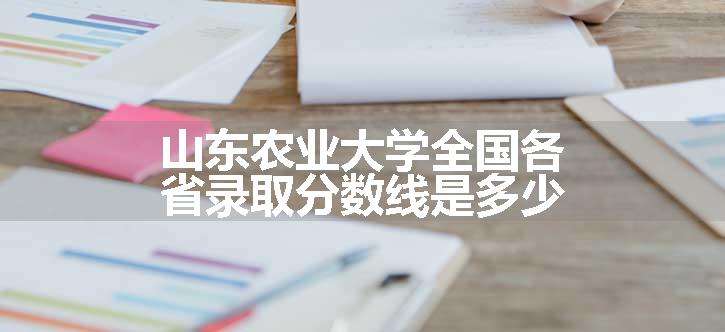 山东农业大学全国各省录取分数线是多少