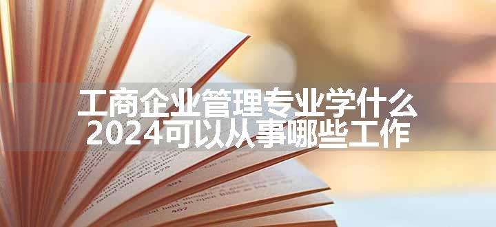 工商企业管理专业学什么 2024可以从事哪些工作