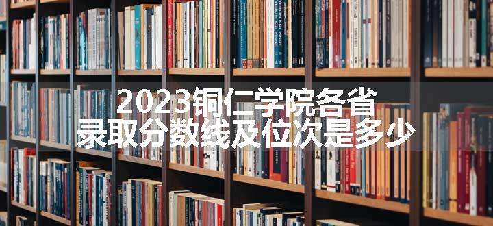 2023铜仁学院各省录取分数线及位次是多少