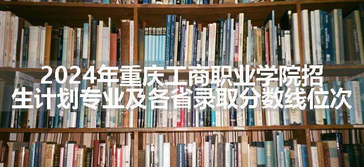 2024年重庆工商职业学院招生计划专业及各省录取分数线位次