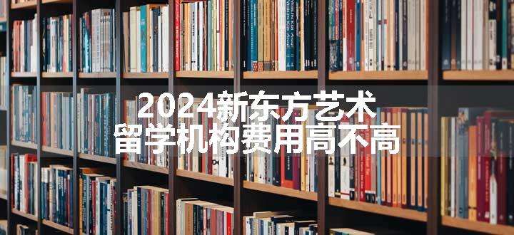 2024新东方艺术留学机构费用高不高