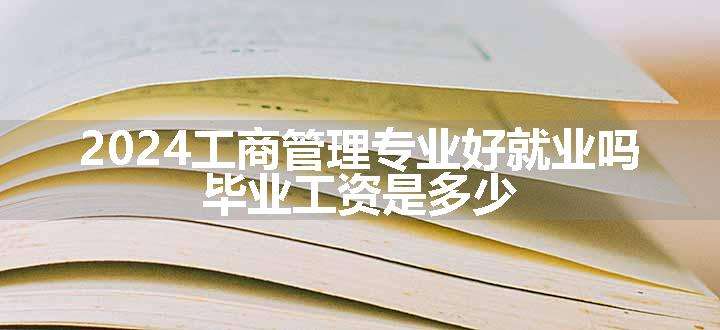 2024工商管理专业好就业吗 毕业工资是多少