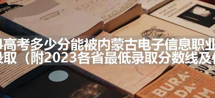 2024高考多少分能被内蒙古电子信息职业技术学院录取（附2023各省最低录取分数线及位次）