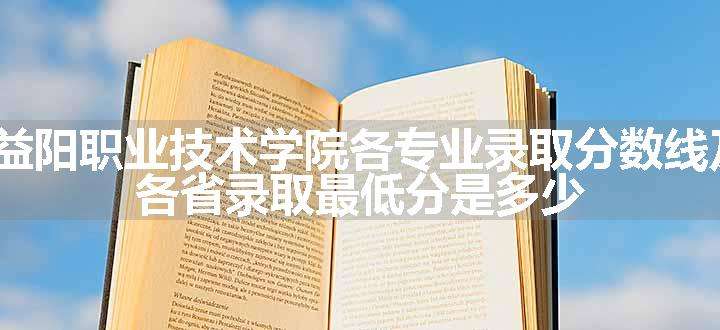 2024益阳职业技术学院各专业录取分数线及位次 各省录取最低分是多少