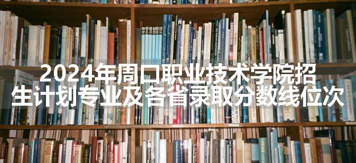 2024年周口职业技术学院招生计划专业及各省录取分数线位次