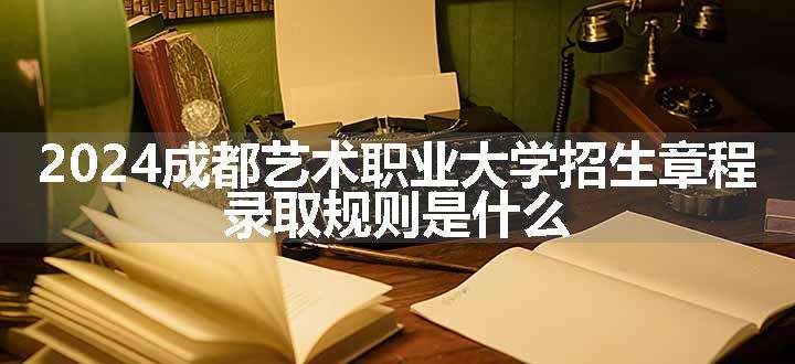 2024成都艺术职业大学招生章程 录取规则是什么