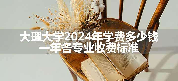 大理大学2024年学费多少钱 一年各专业收费标准