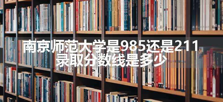 南京师范大学是985还是211 录取分数线是多少