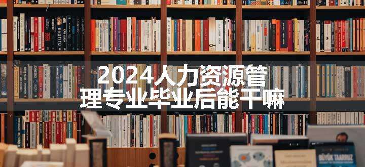 2024人力资源管理专业毕业后能干嘛