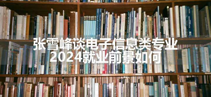 张雪峰谈电子信息类专业 2024就业前景如何