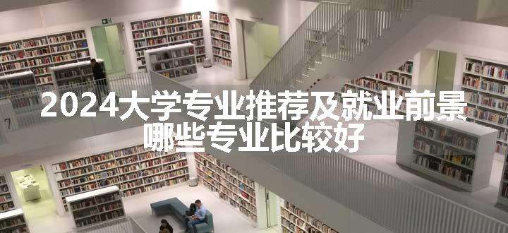 2024大学专业推荐及就业前景 哪些专业比较好