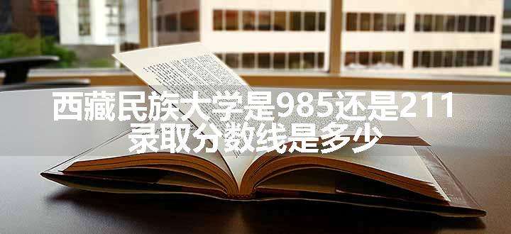 西藏民族大学是985还是211 录取分数线是多少