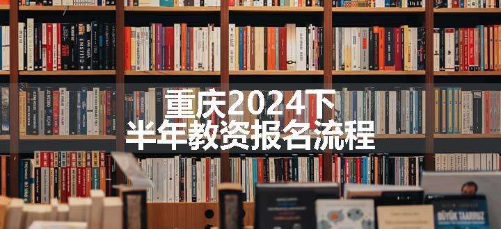 重庆2024下半年教资报名流程