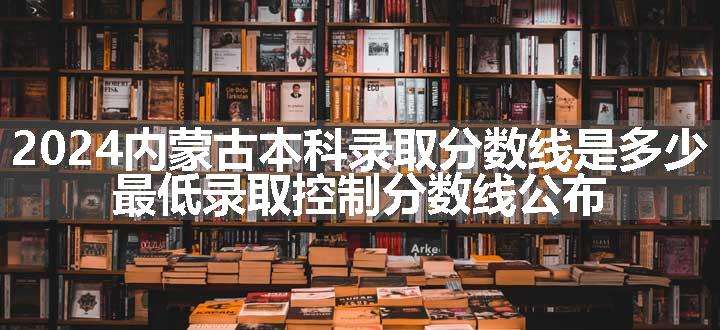 2024内蒙古本科录取分数线是多少 最低录取控制分数线公布