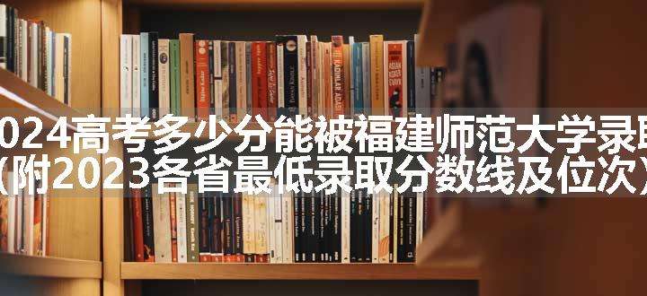 2024高考多少分能被福建师范大学录取（附2023各省最低录取分数线及位次）
