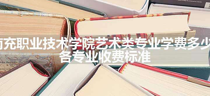 2024南充职业技术学院艺术类专业学费多少钱一年 各专业收费标准