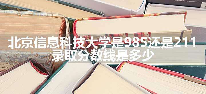 北京信息科技大学是985还是211 录取分数线是多少