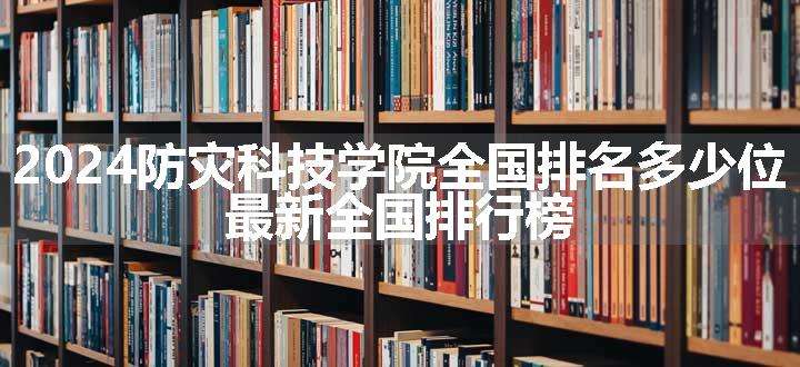 2024防灾科技学院全国排名多少位 最新全国排行榜