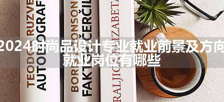 2024时尚品设计专业就业前景及方向 就业岗位有哪些