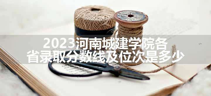 2023河南城建学院各省录取分数线及位次是多少