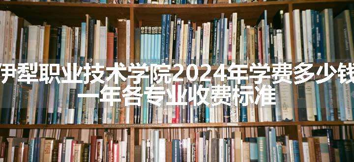 伊犁职业技术学院2024年学费多少钱 一年各专业收费标准