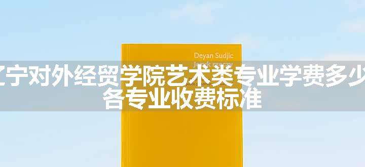 2024辽宁对外经贸学院艺术类专业学费多少钱一年 各专业收费标准