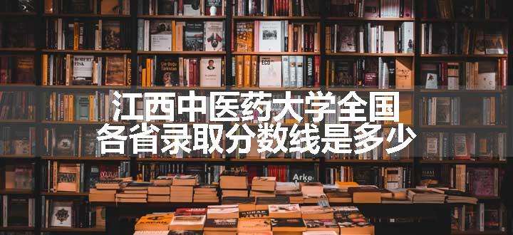 江西中医药大学全国各省录取分数线是多少