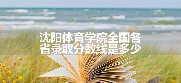 沈阳体育学院全国各省录取分数线是多少