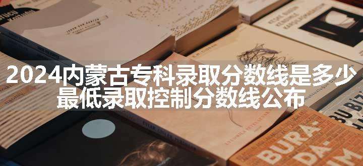 2024内蒙古专科录取分数线是多少 最低录取控制分数线公布