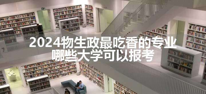 2024物生政最吃香的专业 哪些大学可以报考