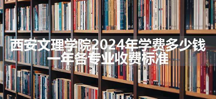 西安文理学院2024年学费多少钱 一年各专业收费标准