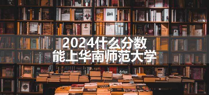 2024什么分数能上华南师范大学