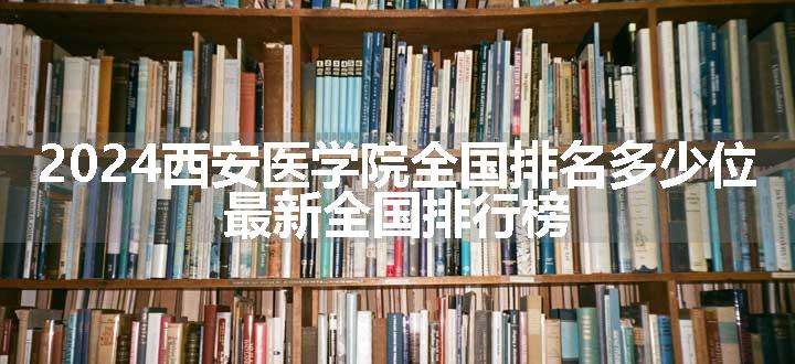 2024西安医学院全国排名多少位 最新全国排行榜