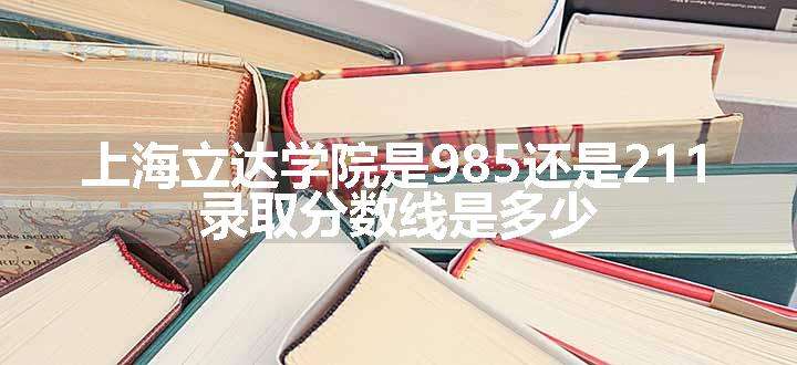 上海立达学院是985还是211 录取分数线是多少