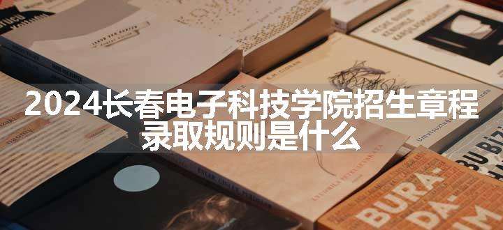 2024长春电子科技学院招生章程 录取规则是什么