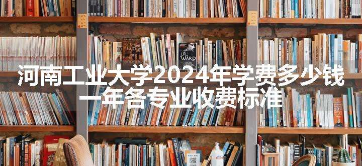 河南工业大学2024年学费多少钱 一年各专业收费标准