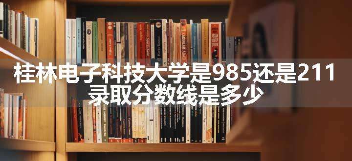 桂林电子科技大学是985还是211 录取分数线是多少