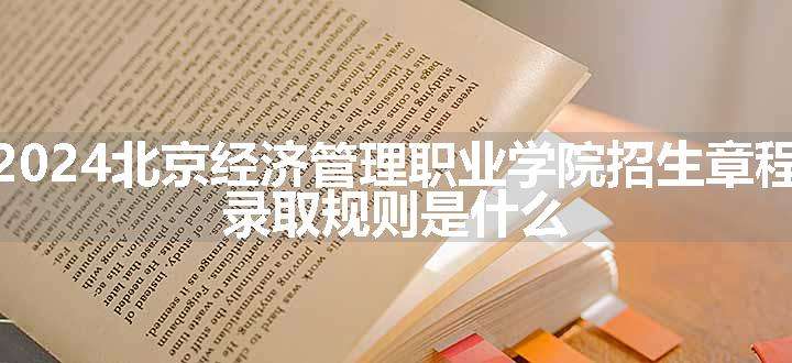 2024北京经济管理职业学院招生章程 录取规则是什么