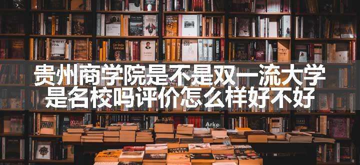 贵州商学院是不是双一流大学 是名校吗评价怎么样好不好