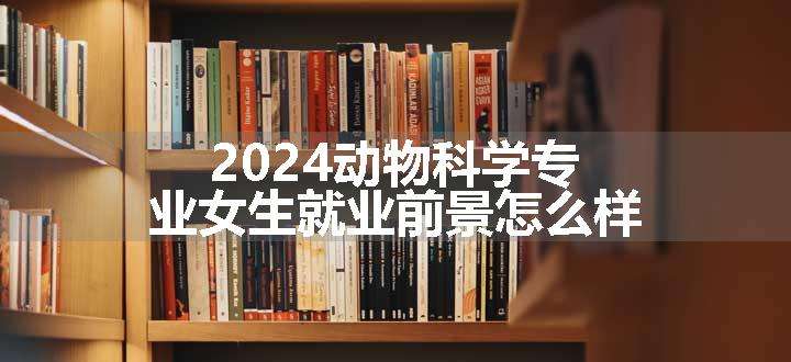 2024动物科学专业女生就业前景怎么样