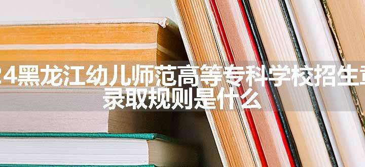 2024黑龙江幼儿师范高等专科学校招生章程 录取规则是什么