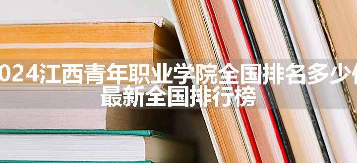 2024江西青年职业学院全国排名多少位 最新全国排行榜