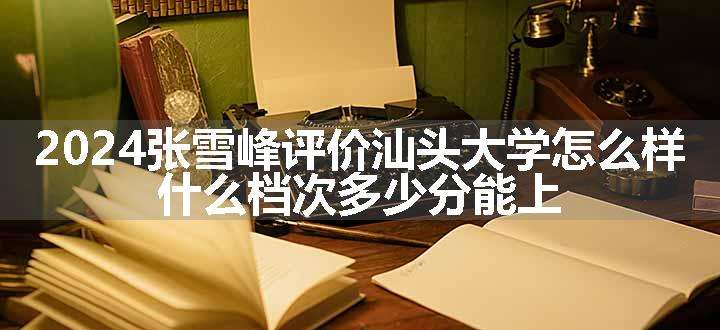 2024张雪峰评价汕头大学怎么样 什么档次多少分能上