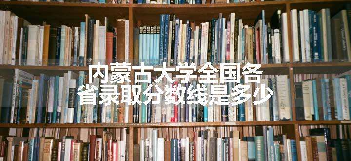 内蒙古大学全国各省录取分数线是多少