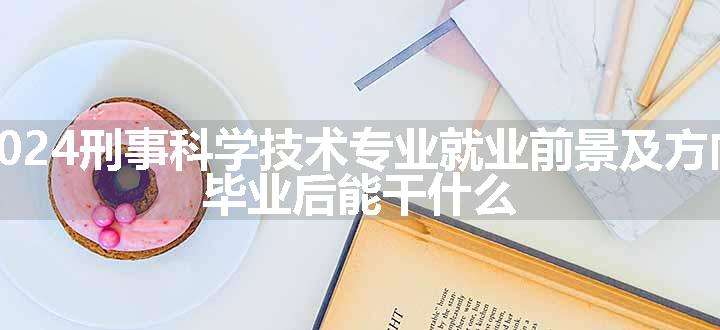 2024刑事科学技术专业就业前景及方向 毕业后能干什么