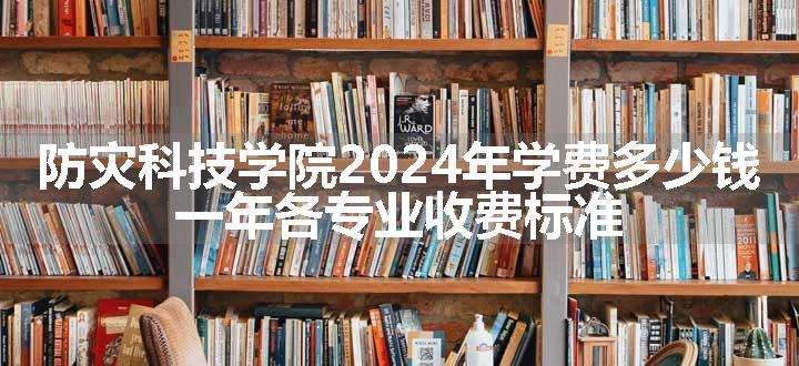 防灾科技学院2024年学费多少钱 一年各专业收费标准