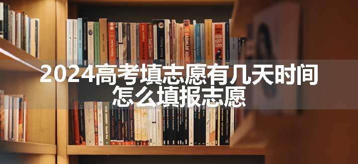 2024高考填志愿有几天时间 怎么填报志愿