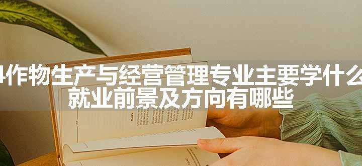 2024作物生产与经营管理专业主要学什么课程 就业前景及方向有哪些