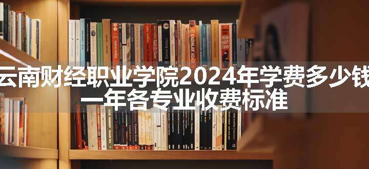 云南财经职业学院2024年学费多少钱 一年各专业收费标准