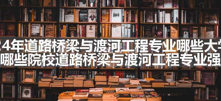 2024年道路桥梁与渡河工程专业哪些大学好 哪些院校道路桥梁与渡河工程专业强